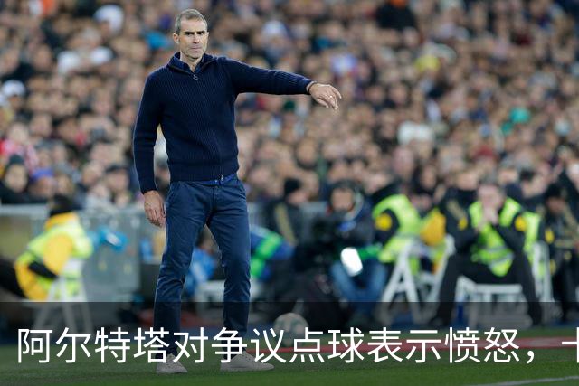 阿尔特塔对争议点球表示愤怒，卡斯卡里诺不解其忧虑